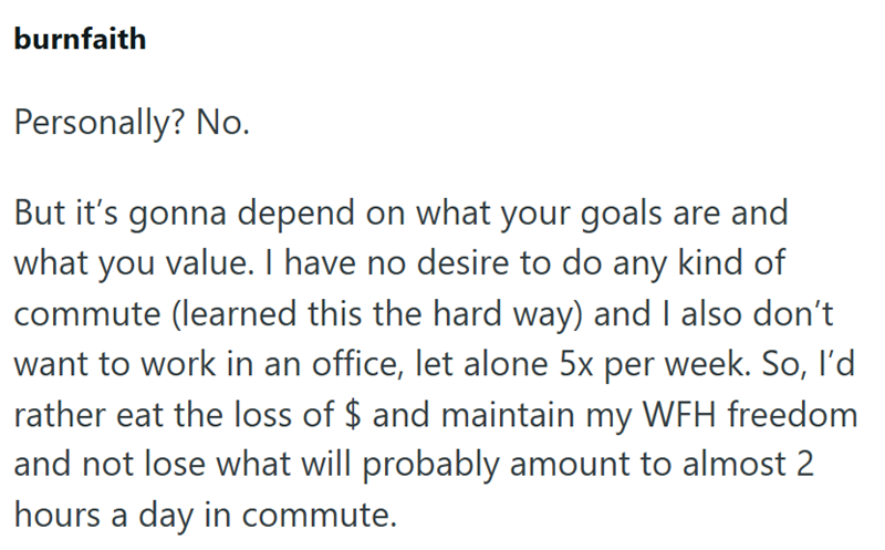 burnfaith Personally? No. But it's gonna depend on what your goals are and what you value. I have no desire to do any kind of commute (learned this the hard way) and I also don't want to work in an office, let alone 5x per week. So, I'd rather eat the loss of $ and maintain my WFH freedom and not lose what will probably amount to almost 2 hours a day in commute.