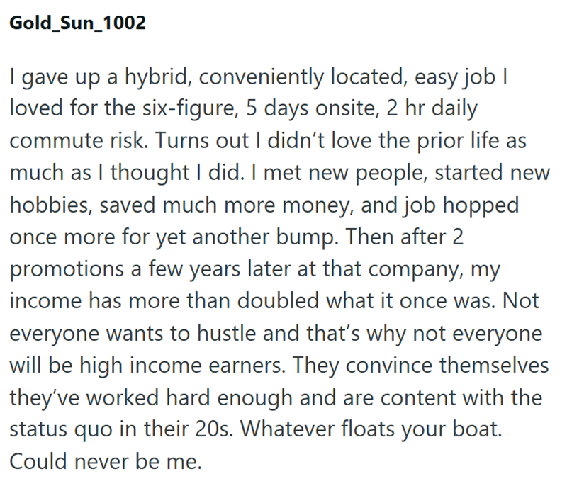 Gold_Sun_1002 I gave up a hybrid, conveniently located, easy job I loved for the six-figure, 5 days onsite, 2 hr daily commute risk. Turns out I didn't love the prior life as much as I thought I did. I met new people, started new hobbies, saved much more money, and job hopped once more for yet another bump. Then after 2 promotions a few years later at that company, my income has more than doubled what it once was. Not everyone wants to hustle and that's why not everyone will be high income earne