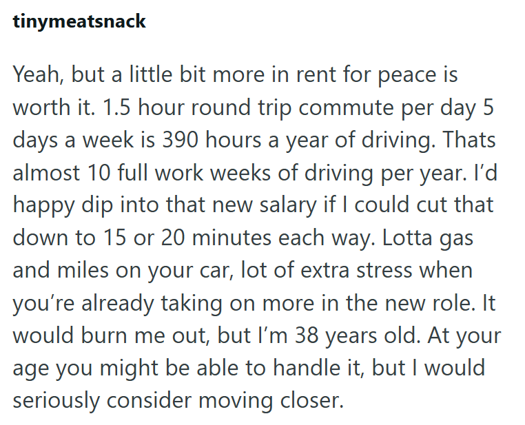 tinymeatsnack Yeah, but a little bit more in rent for peace is worth it. 1.5 hour round trip commute per day 5 days a week is 390 hours a year of driving. Thats almost 10 full work weeks of driving per year. I'd happy dip into that new salary if I could cut that down to 15 or 20 minutes each way. Lotta gas and miles on your car, lot of extra stress when you're already taking on more in the new role. It would burn me out, but I'm 38 years old. At your age you might be able to handle it, but I wou