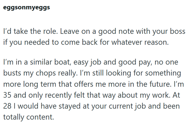 eggsonmyeggs I'd take the role. Leave on a good note with your boss if you needed to come back for whatever reason. I'm in a similar boat, easy job and good pay, no one busts my chops really. I'm still looking for something more long term that offers me more in the future. I'm 35 and only recently felt that way about my work. At 28 I would have stayed at your current job and been totally content.