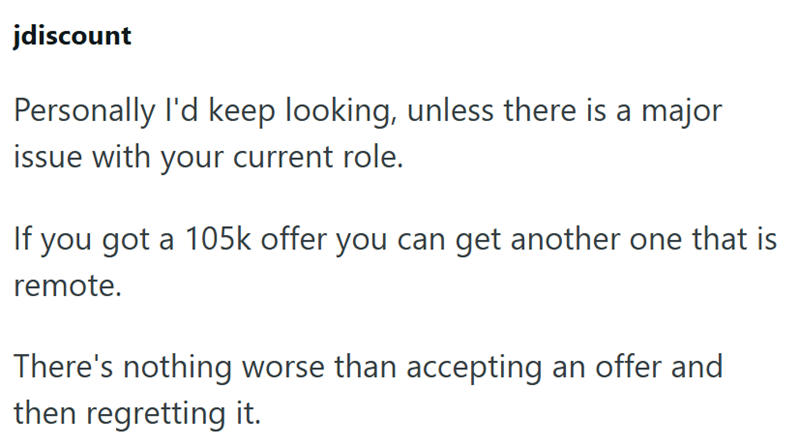 jdiscount Personally I'd keep looking, unless there is a major issue with your current role. If you got a 105k offer you can get another one that is remote. There's nothing worse than accepting an offer and then regretting it.