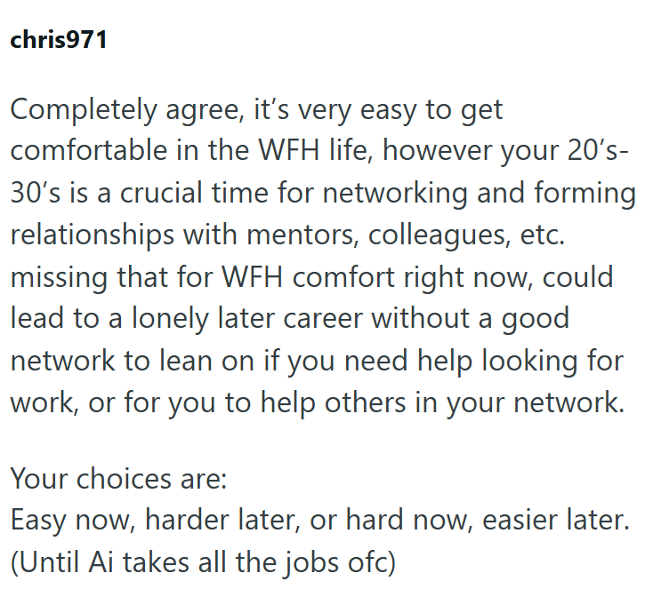 chris971 Completely agree, it's very easy to get comfortable in the WFH life, however your 20's- 30's is a crucial time for networking and forming relationships with mentors, colleagues, etc. missing that for WFH comfort right now, could lead to a lonely later career without a good network to lean on if you need help looking for work, or for you to help others in your network. Your choices are: Easy now, harder later, or hard now, easier later. (Until Ai takes all the jobs ofc)