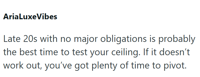 AriaLuxeVibes Late 20s with no major obligations is probably the best time to test your ceiling. If it doesn't work out, you've got plenty of time to pivot.