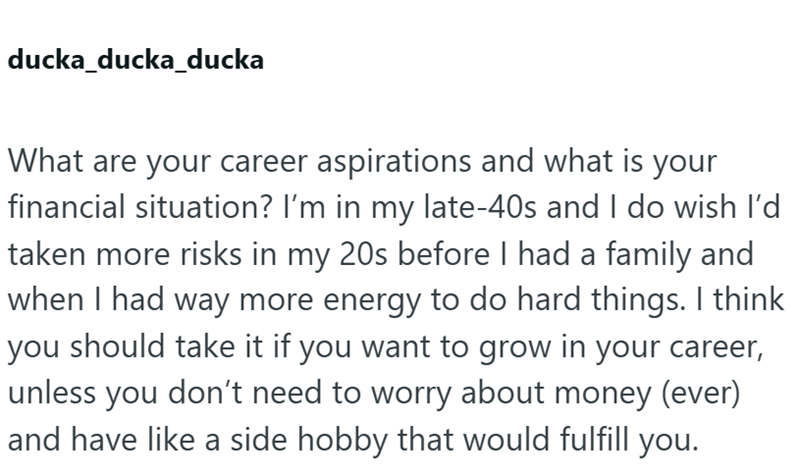 ducka_ducka_ducka What are your career aspirations and what is your financial situation? I'm in my late-40s and I do wish I'd taken more risks in my 20s before I had a family and when I had way more energy to do hard things. I think you should take it if you want to grow in your career, unless you don't need to worry about money (ever) and have like a side hobby that would fulfill you.