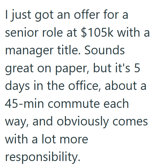 I just got an offer for a senior role at $105k with a manager title. Sounds great on paper, but it's 5 days in the office, about a 45-min commute each way, and obviously comes with a lot more responsibility.
