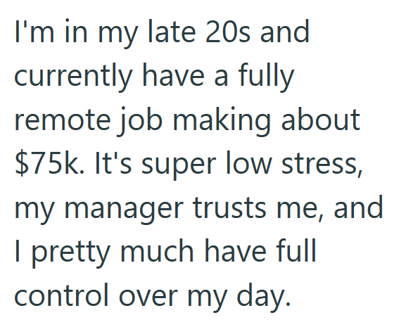 I'm in my late 20s and currently have a fully remote job making about $75k. It's super low stress, my manager trusts me, and I pretty much have full control over my day.