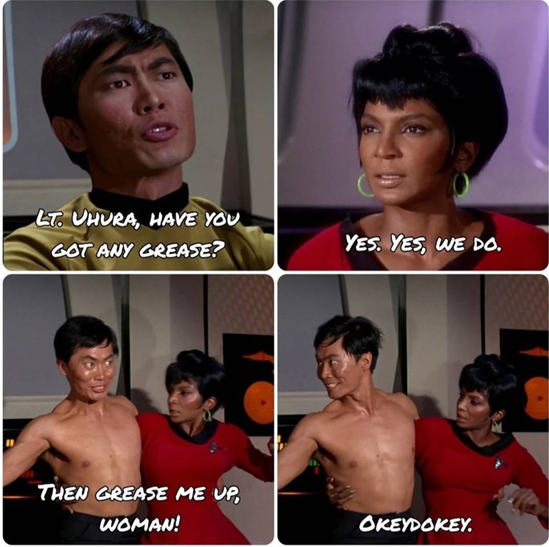 LT. UHURA, HAVE YOU GOT ANY GREASE? THEN GREASE ME UP WOMAN! YES. YES, WE DO. OKEYDOKEY.