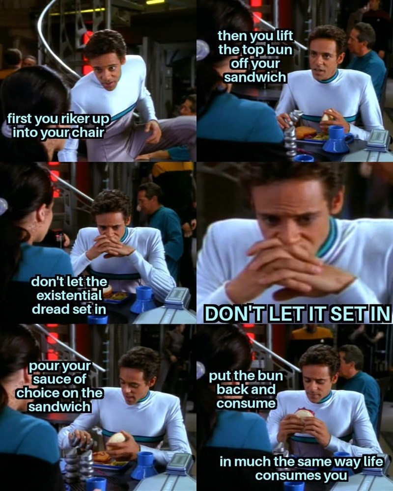 first you riker up into your chair then you lift the top bun off your sandwich don't let the existential dread set in DON'T LET IT SETIN pour your sauce of choice on the sandwich put the bun back and consume in much the same way life consumes you