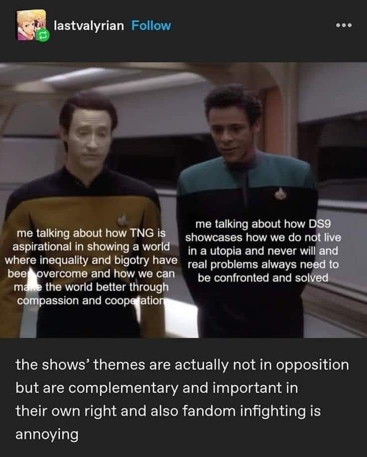 lastvalyrian Follow me talking about how TNG is aspirational in showing a world where inequality and bigotry have bee overcome and how we can make the world better through compassion and cooperation me talking about how DS9 showcases how we do not live in a utopia and never will and real problems always need to be confronted and solved the shows' themes are actually not in opposition but are complementary and important in their own right and also fandom infighting is annoying