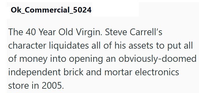 Ok_Commercial_5024 The 40 Year Old Virgin. Steve Carrell's character liquidates all of his assets to put all of money into opening an obviously-doomed independent brick and mortar electronics store in 2005.