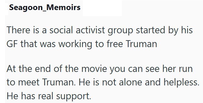 Seagoon_Memoirs There is a social activist group started by his GF that was working to free Truman At the end of the movie you can see her run to meet Truman. He is not alone and helpless. He has real support.