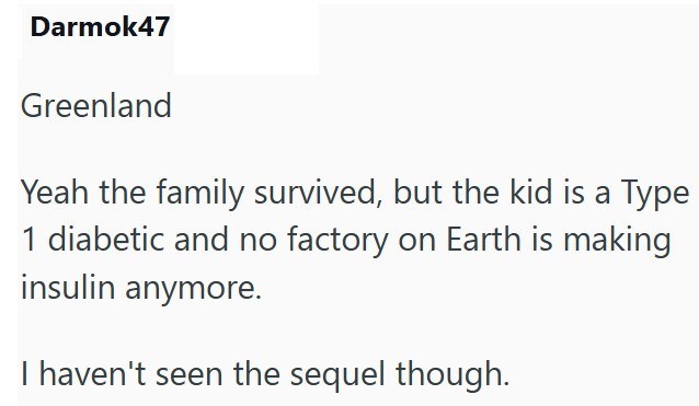 Darmok47 Greenland Yeah the family survived, but the kid is a Type 1 diabetic and no factory on Earth is making insulin anymore. I haven't seen the sequel though.