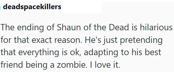 deadspacekillers The ending of Shaun of the Dead is hilarious for that exact reason. He's just pretending that everything is ok, adapting to his best friend being a zombie. I love it.