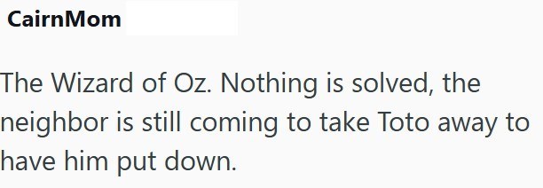 CairnMom The Wizard of Oz. Nothing is solved, the neighbor is still coming to take Toto away to have him put down.