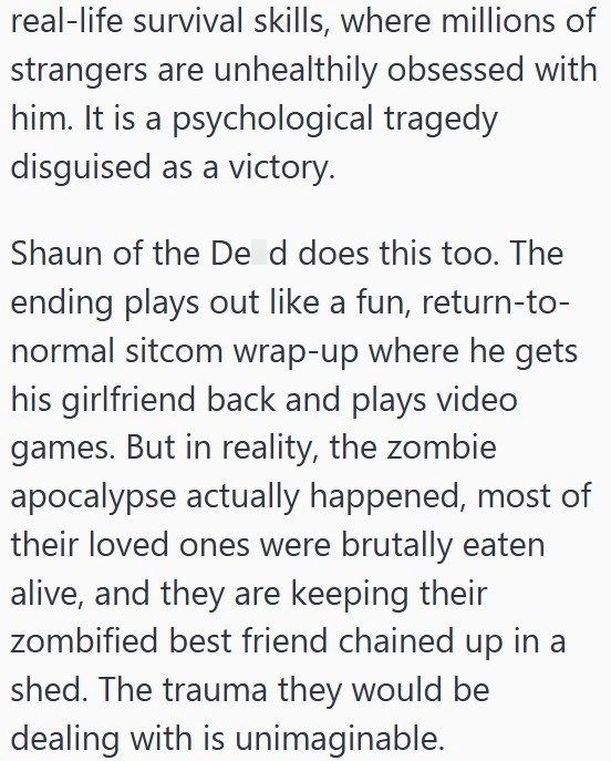 real-life survival skills, where millions of strangers are unhealthily obsessed with him. It is a psychological tragedy disguised as a victory. Shaun of the De d does this too. The ending plays out like a fun, return-to- normal sitcom wrap-up where he gets his girlfriend back and plays video games. But in reality, the zombie apocalypse actually happened, most of their loved ones were brutally eaten alive, and they are keeping their zombified best friend chained up in a shed. The trauma they woul
