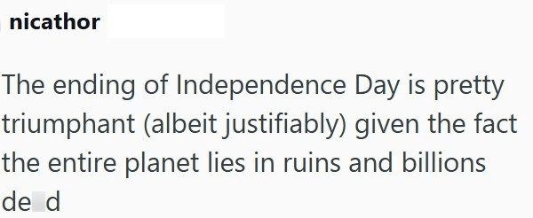 nicathor The ending of Independence Day is pretty triumphant (albeit justifiably) given the fact the entire planet lies in ruins and billions de d