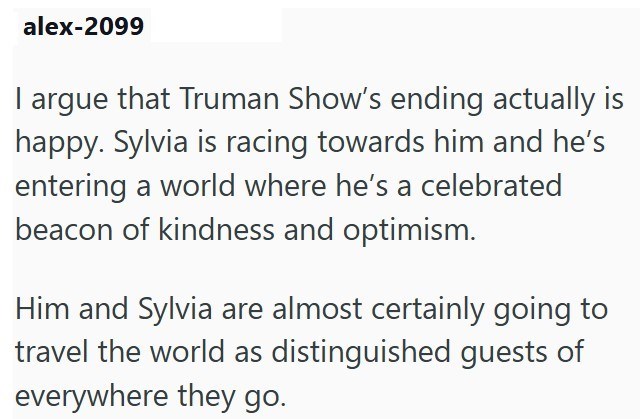 alex-2099 I argue that Truman Show's ending actually is happy. Sylvia is racing towards him and he's entering a world where he's a celebrated beacon of kindness and optimism. Him and Sylvia are almost certainly going to travel the world as distinguished guests of everywhere they go.