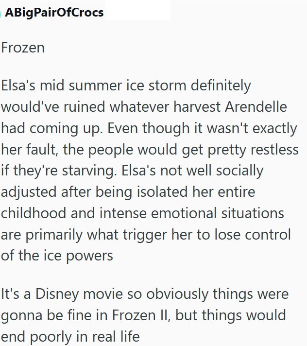 ABigPairOfCrocs Frozen Elsa's mid summer ice storm definitely would've ruined whatever harvest Arendelle had coming up. Even though it wasn't exactly her fault, the people would get pretty restless if they're starving. Elsa's not well socially adjusted after being isolated her entire childhood and intense emotional situations are primarily what trigger her to lose control of the ice powers It's a Disney movie so obviously things were gonna be fine in Frozen II, but things would end poorly in rea