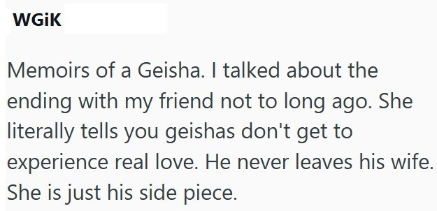 WGiK Memoirs of a Geisha. I talked about the ending with my friend not to long ago. She literally tells you geishas don't get to experience real love. He never leaves his wife. She is just his side piece.