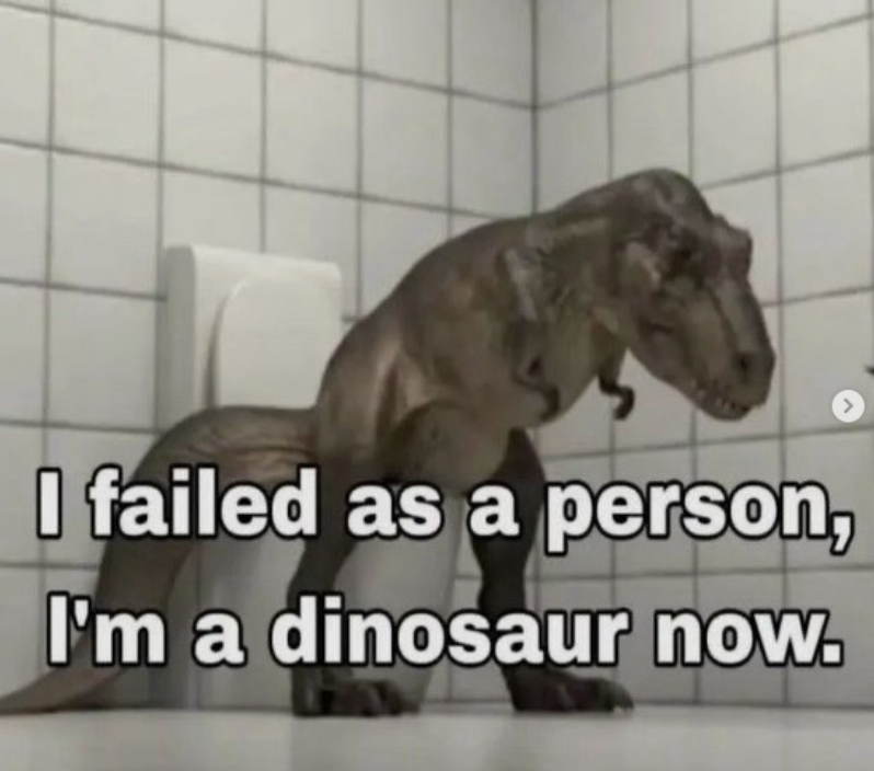 I failed as a person, I'm a dinosaur now.