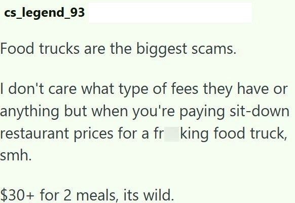 cs_legend_93 Food trucks are the biggest scams. I don't care what type of fees they have or anything but when you're paying sit-down restaurant prices for a fr king food truck, smh. $30+ for 2 meals, its wild.