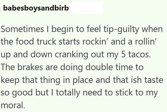 babesboysandbirb Sometimes I begin to feel tip-guilty when the food truck starts rockin' and a rollin' up and down cranking out my 5 tacos. The brakes are doing double time to keep that thing in place and that ish taste so good but I totally need to stick to my moral.