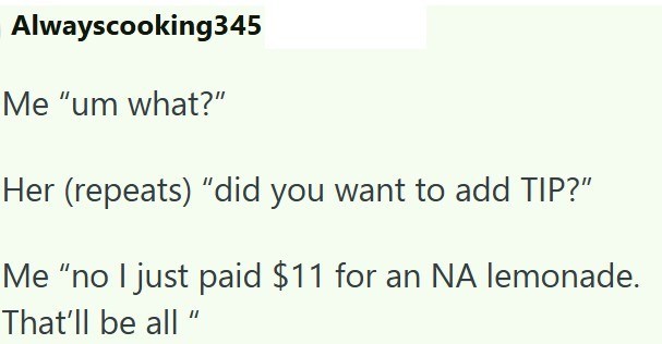 Alwayscooking345 Me "um what?" Her (repeats) "did you want to add TIP?" Me "no I just paid $11 for an NA lemonade. That'll be all "