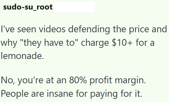 sudo-su_root I've seen videos defending the price and why "they have to" charge $10+ for a lemonade. No, you're at an 80% profit margin. People are insane for paying for it.