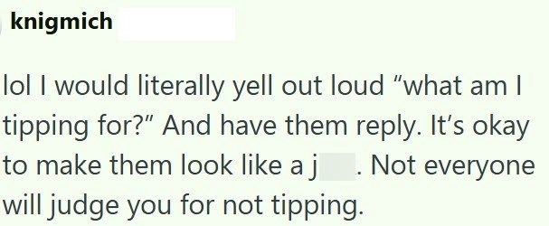 knigmich lol I would literally yell out loud "what am I tipping for?" And have them reply. It's okay to make them look like a j. Not everyone will judge you for not tipping.
