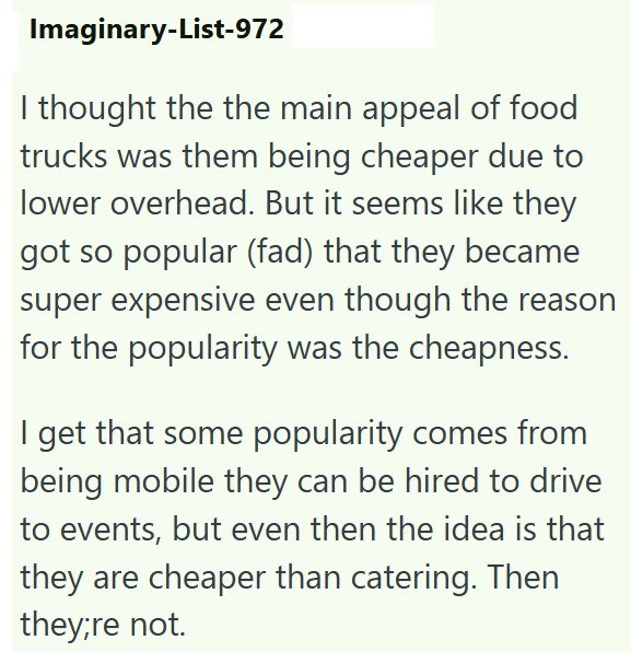 Imaginary-List-972 I thought the the main appeal of food trucks was them being cheaper due to lower overhead. But it seems like they got so popular (fad) that they became super expensive even though the reason for the popularity was the cheapness. I get that some popularity comes from being mobile they can be hired to drive to events, but even then the idea is that they are cheaper than catering. Then they;re not.