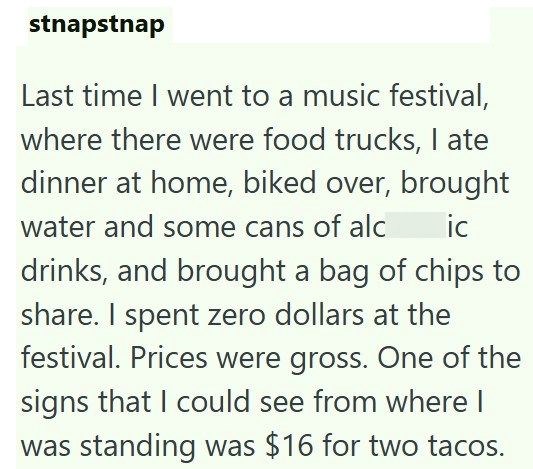 stnapstnap Last time I went to a music festival, where there were food trucks, I ate dinner at home, biked over, brought water and some cans of alc ic drinks, and brought a bag of chips to share. I spent zero dollars at the festival. Prices were gross. One of the signs that I could see from where I was standing was $16 for two tacos.