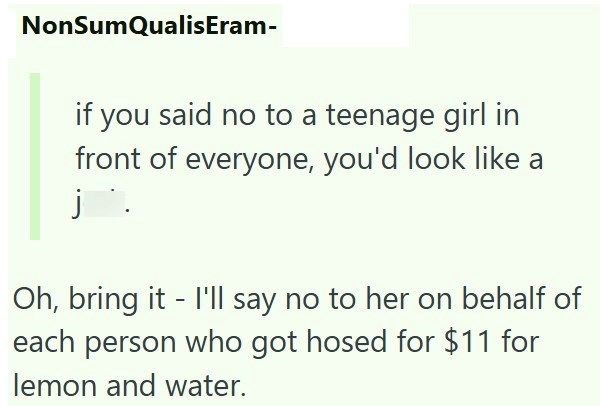 NonSumQualisEram- if you said no to a teenage girl in front of everyone, you'd look like a j Oh, bring it I'll say no to her on behalf of each person who got hosed for $11 for lemon and water.