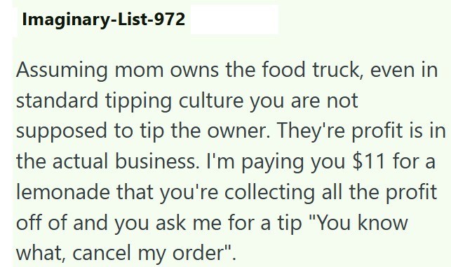 Imaginary-List-972 Assuming mom owns the food truck, even in standard tipping culture you are not supposed to tip the owner. They're profit is in the actual business. I'm paying you $11 for a lemonade that you're collecting all the profit off of and you ask me for a tip "You know what, cancel my order".
