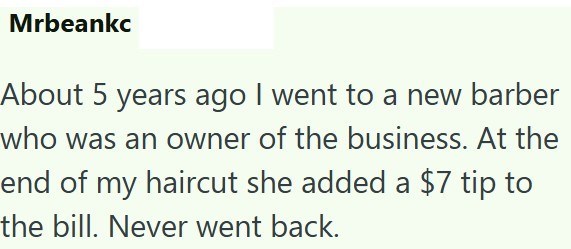 Mrbeankc About 5 years ago I went to a new barber who was an owner of the business. At the end of my haircut she added a $7 tip to the bill. Never went back.