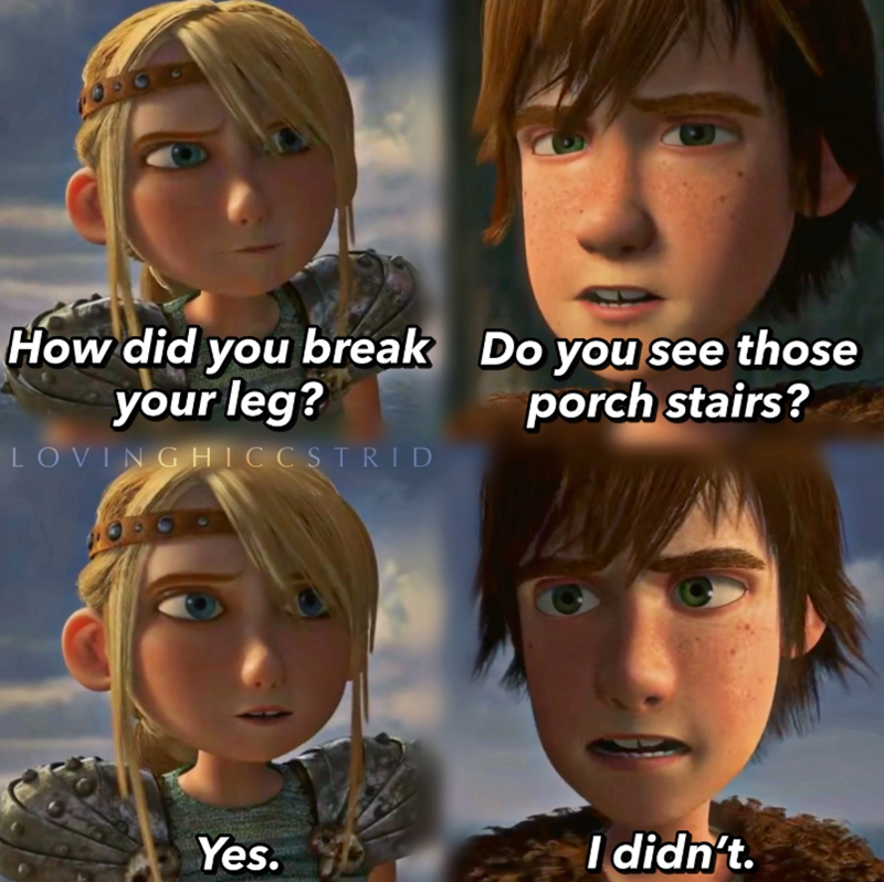 How did you break your leg? LOVING HICCSTRID Do you see those porch stairs? Yes. I didn't.
