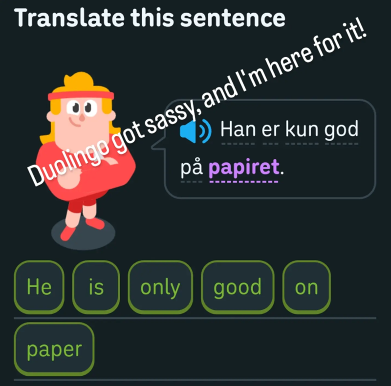 Translate this sentence Duolingo got sassy, and I'm here for it! Han er kun god på papiret. He is only good on paper
