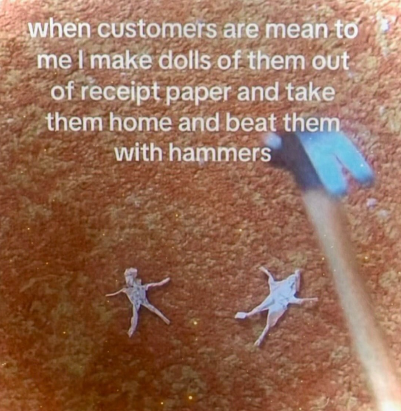 when customers are mean to me I make dolls of them out of receipt paper and take them home and beat them with hammers *