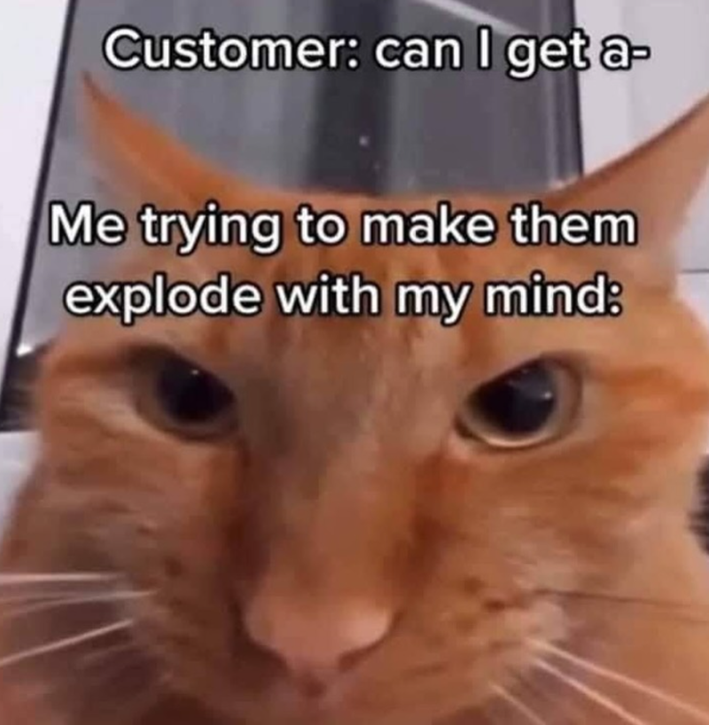Customer: can I get a- Me trying to make them explode with my mind: