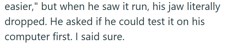 easier," but when he saw it run, his jaw literally dropped. He asked if he could test it on his computer first. I said sure.