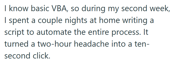 I know basic VBA, so during my second week, I spent a couple nights at home writing a script to automate the entire process. It turned a two-hour headache into a ten- second click.