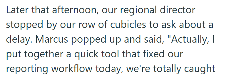 Later that afternoon, our regional director stopped by our row of cubicles to ask about a delay. Marcus popped up and said, "Actually, I put together a quick tool that fixed our reporting workflow today, we're totally caught