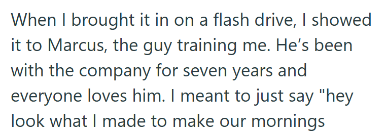 When I brought it in on a flash drive, I showed it to Marcus, the guy training me. He's been with the company for seven years and everyone loves him. I meant to just say "hey look what I made to make our mornings