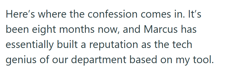 Here's where the confession comes in. It's been eight months now, and Marcus has essentially built a reputation as the tech genius of our department based on my tool.