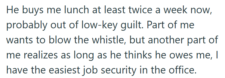 He buys me lunch at least twice a week now, probably out of low-key guilt. Part of me wants to blow the whistle, but another part of me realizes as long as he thinks he owes me, I have the easiest job security in the office.