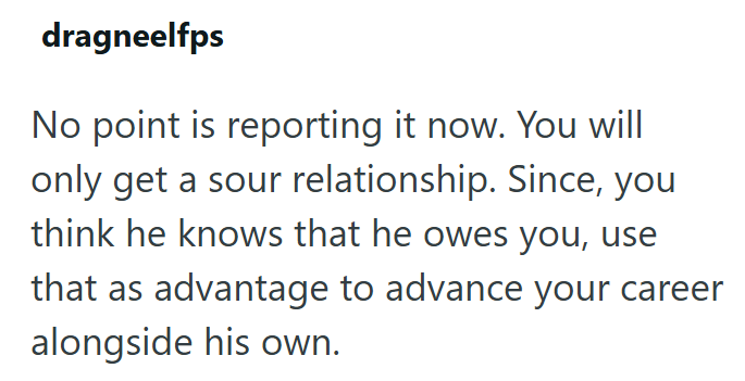 dragneelfps No point is reporting it now. You will only get a sour relationship. Since, you think he knows that he owes you, use that as advantage to advance your career alongside his own.
