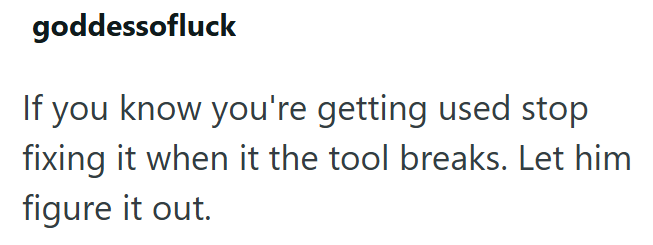 goddessofluck If you know you're getting used stop fixing it when it the tool breaks. Let him figure it out.