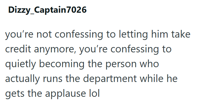 Dizzy_Captain7026 you're not confessing to letting him take credit anymore, you're confessing to quietly becoming the person who actually runs the department while he gets the applause lol