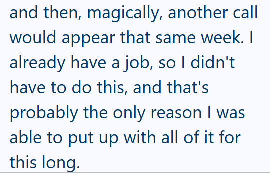 and then, magically, another call would appear that same week. I already have a job, so I didn't have to do this, and that's probably the only reason I was able to put up with all of it for this long.