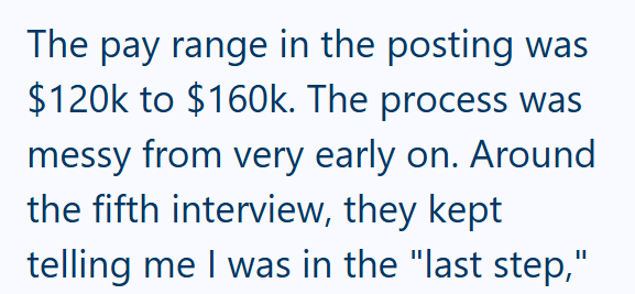 The pay range in the posting was $120k to $160k. The process was messy from very early on. Around the fifth interview, they kept telling me I was in the "last step,"