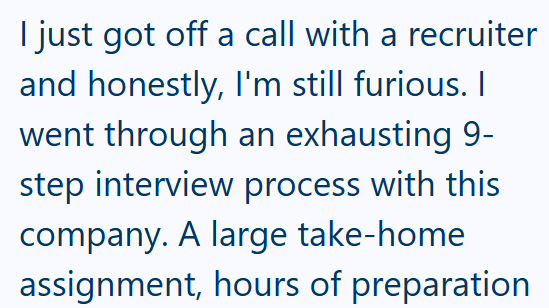 I just got off a call with a recruiter and honestly, I'm still furious. I went through an exhausting 9- step interview process with this company. A large take-home assignment, hours of preparation